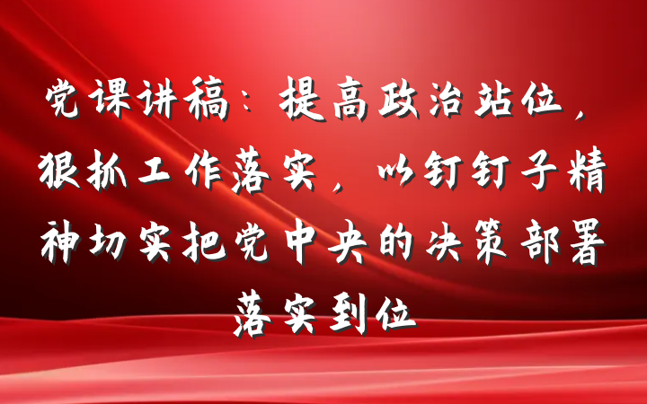 党课讲稿：提高政治站位，狠抓工作落实，以钉钉子精神切实把党中央的决策部署落实到位