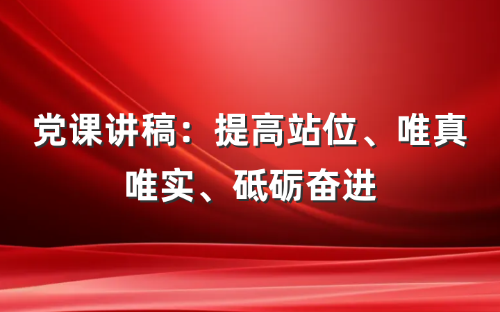 党课讲稿：提高站位、唯真唯实、砥砺奋进