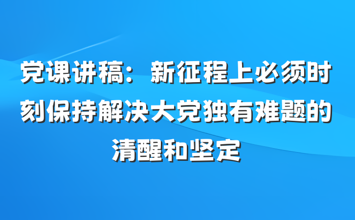 党课讲稿：新征程上必须时刻保持解决大党独有难题的清醒和坚定