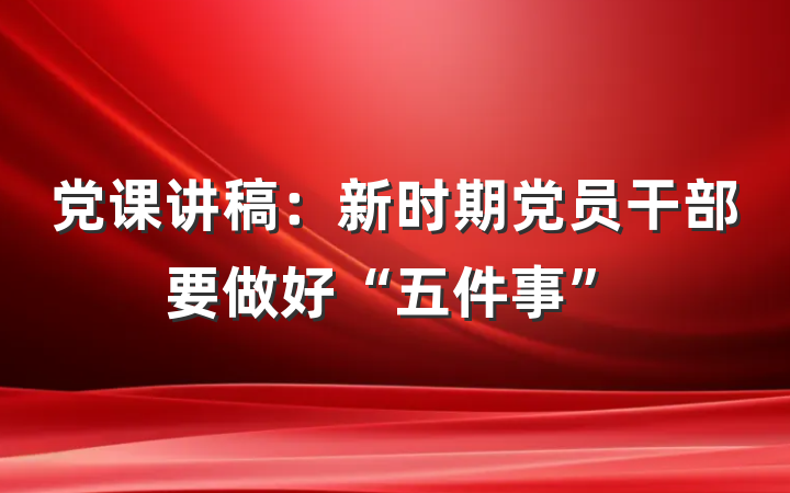 党课讲稿：新时期党员干部要做好“五件事”