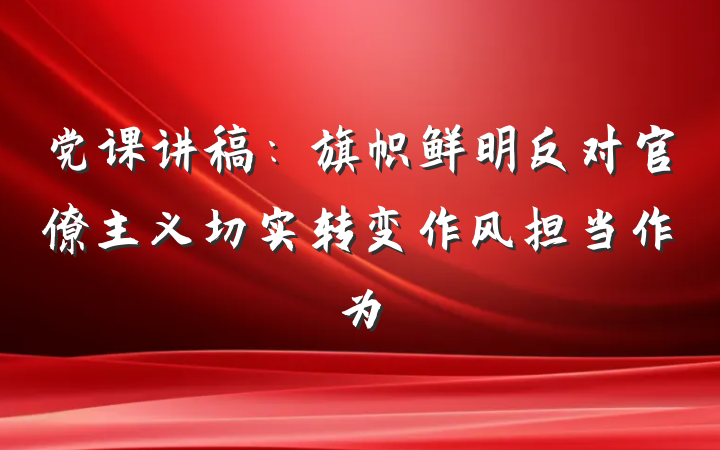 党课讲稿：旗帜鲜明反对官僚主义切实转变作风担当作为