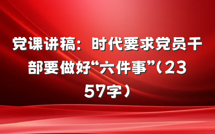 党课讲稿：时代要求党员干部要做好“六件事”（2357字）