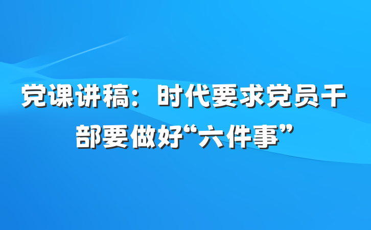 党课讲稿：时代要求党员干部要做好“六件事”