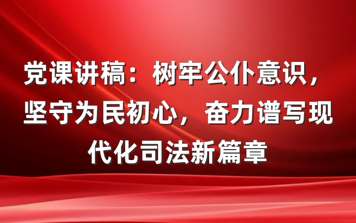 党课讲稿：树牢公仆意识，坚守为民初心，奋力谱写现代化司法新篇章