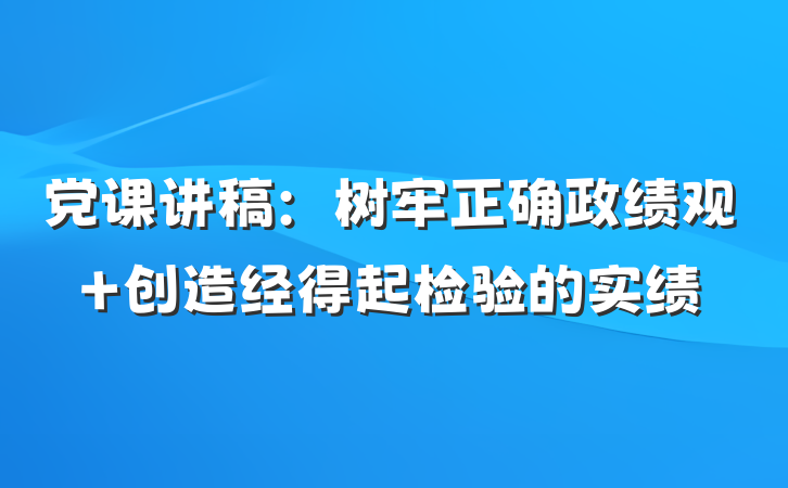 党课讲稿：树牢正确政绩观 创造经得起检验的实绩
