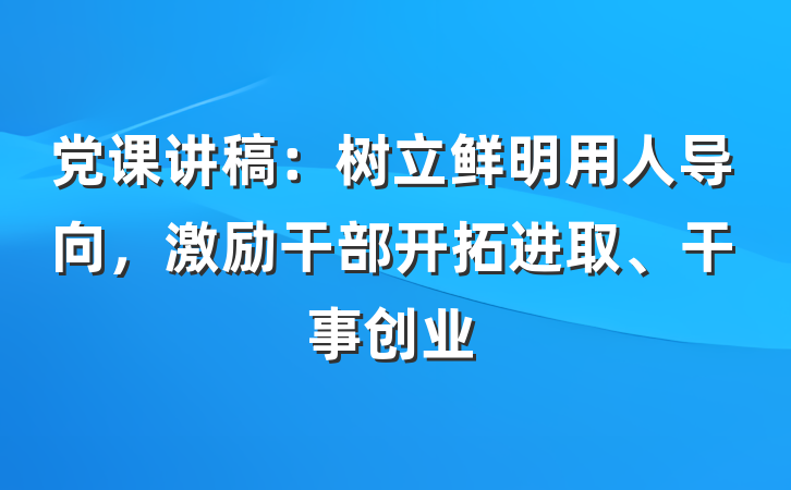 党课讲稿：树立鲜明用人导向，激励干部开拓进取、干事创业