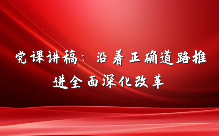 党课讲稿：沿着正确道路推进全面深化改革