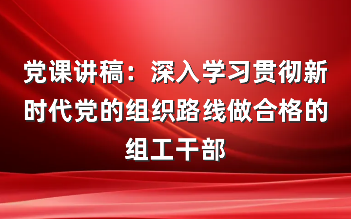 党课讲稿:深入学习贯彻新时代党的组织路线做合格的组工干部