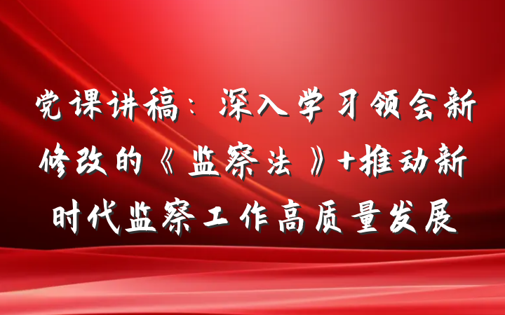 党课讲稿:深入学习领会新修改的《监察法》 推动新时代监察工作高质量发展