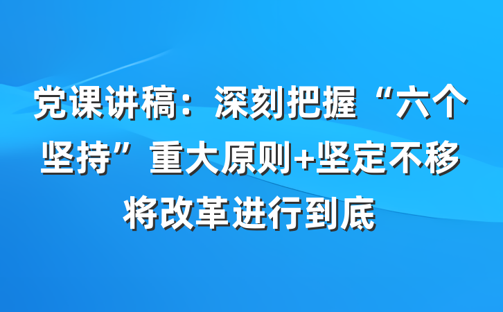 党课讲稿：深刻把握“六个坚持”重大原则 坚定不移将改革进行到底