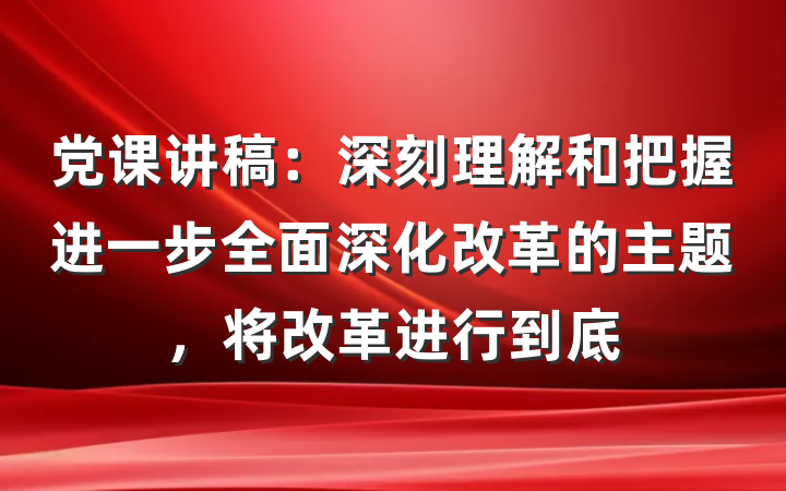 党课讲稿：深刻理解和把握进一步全面深化改革的主题，将改革进行到底