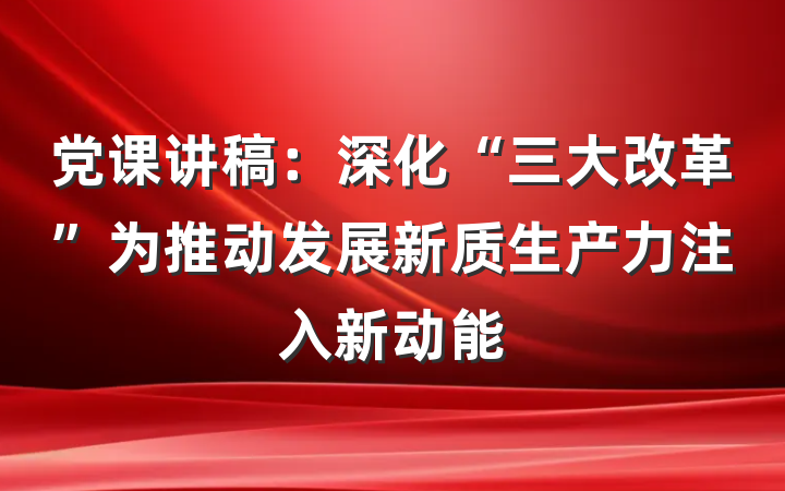 党课讲稿：深化“三大改革”为推动发展新质生产力注入新动能