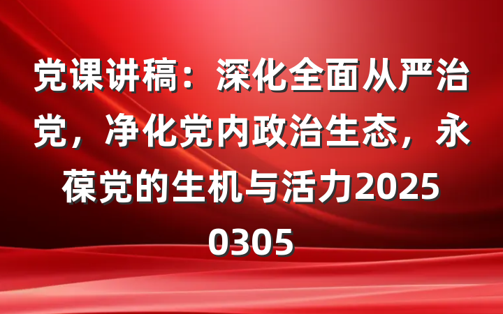 党课讲稿：深化全面从严治党，净化党内政治生态，永葆党的生机与活力20250305