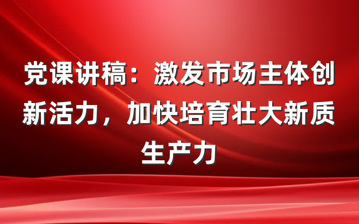党课讲稿：激发市场主体创新活力，加快培育壮大新质生产力