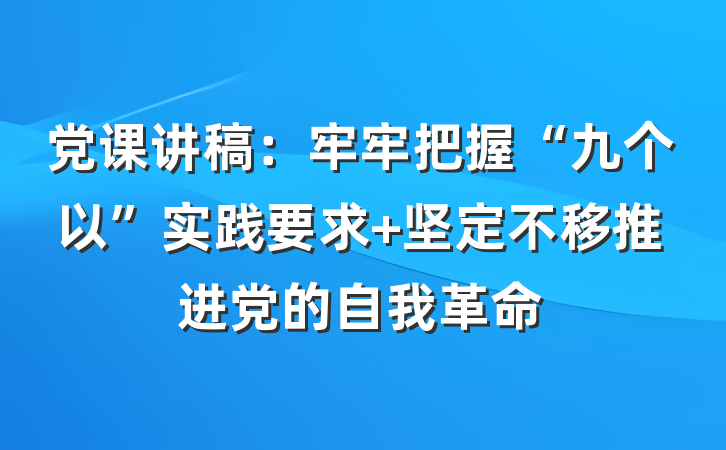 党课讲稿：牢牢把握“九个以”实践要求 坚定不移推进党的自我革命