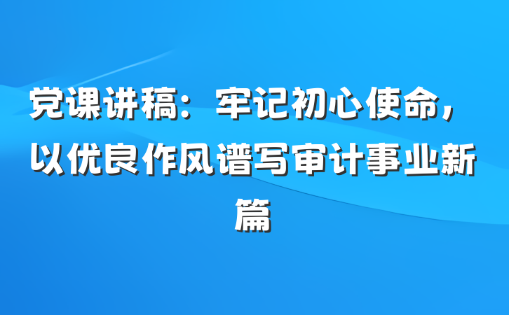 党课讲稿：牢记初心使命，以优良作风谱写审计事业新篇