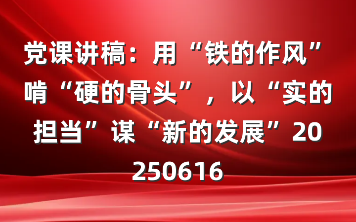 党课讲稿：用“铁的作风”啃“硬的骨头”，以“实的担当”谋“新的发展”20250616