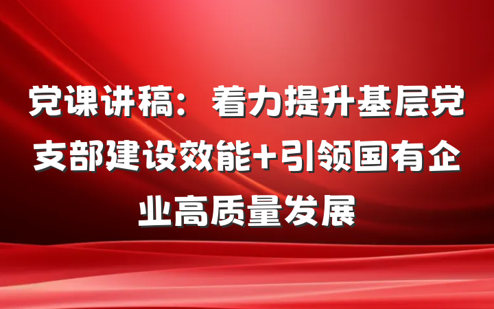 党课讲稿：着力提升基层党支部建设效能 引领国有企业高质量发展