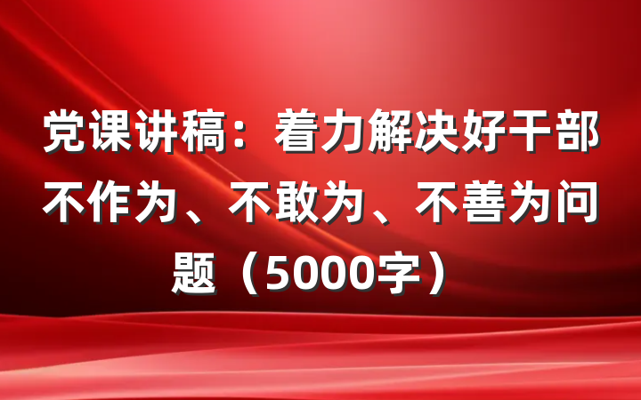 党课讲稿：着力解决好干部不作为、不敢为、不善为问题（5000字）
