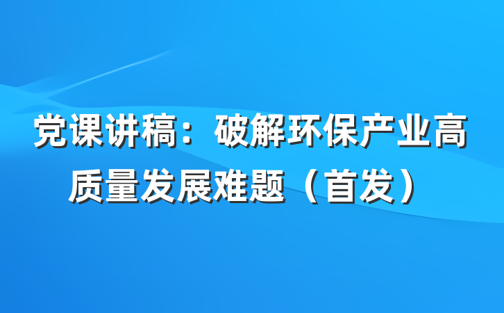 党课讲稿：破解环保产业高质量发展难题（首发）