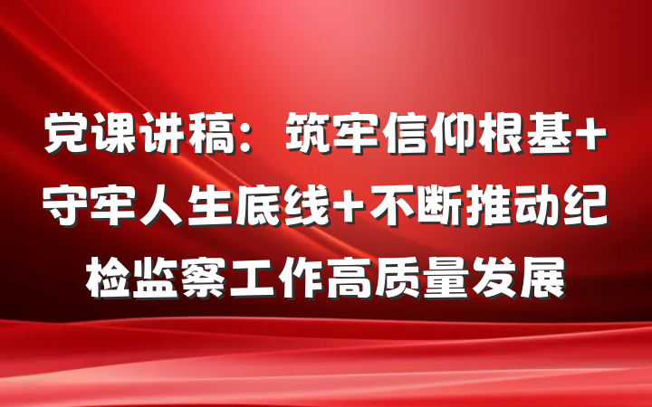党课讲稿：筑牢信仰根基 守牢人生底线 不断推动纪检监察工作高质量发展