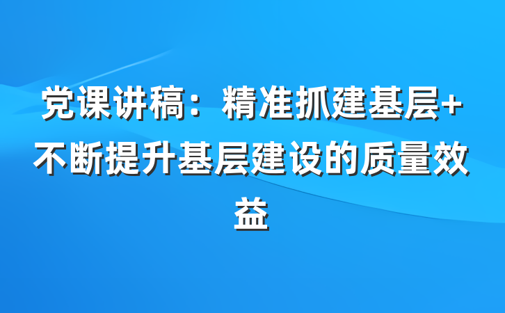 党课讲稿：精准抓建基层 不断提升基层建设的质量效益