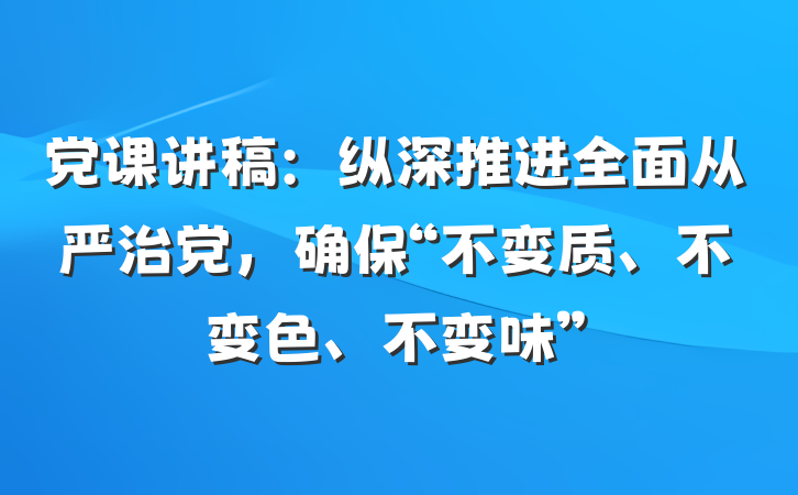 党课讲稿：纵深推进全面从严治党，确保“不变质、不变色、不变味”