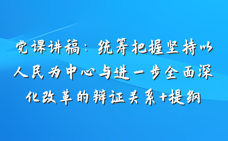 党课讲稿：统筹把握坚持以人民为中心与进一步全面深化改革的辩证关系 提纲