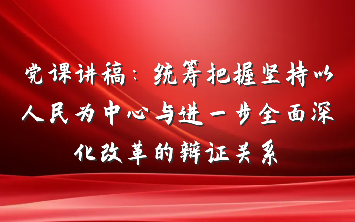 党课讲稿：统筹把握坚持以人民为中心与进一步全面深化改革的辩证关系