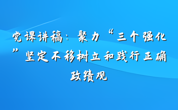 党课讲稿：聚力“三个强化”坚定不移树立和践行正确政绩观