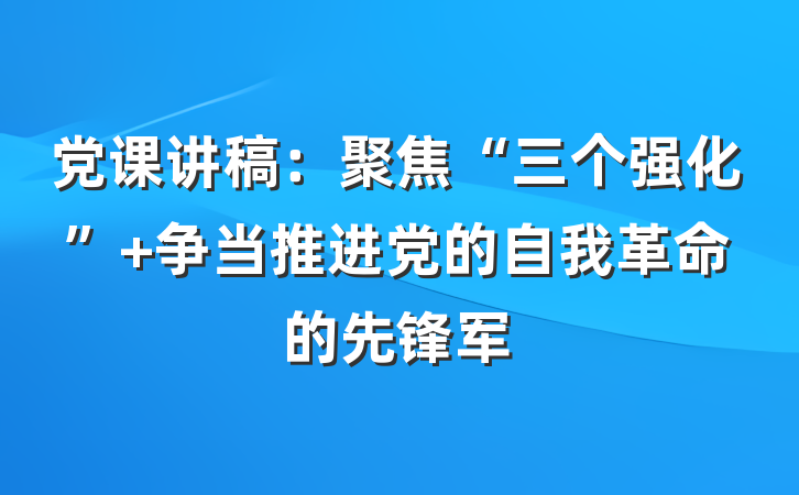 党课讲稿：聚焦“三个强化” 争当推进党的自我革命的先锋军