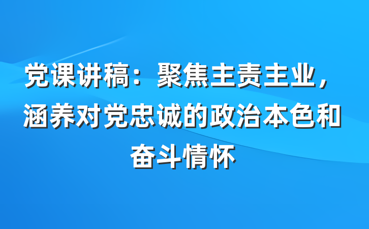 党课讲稿：聚焦主责主业，涵养对党忠诚的政治本色和奋斗情怀