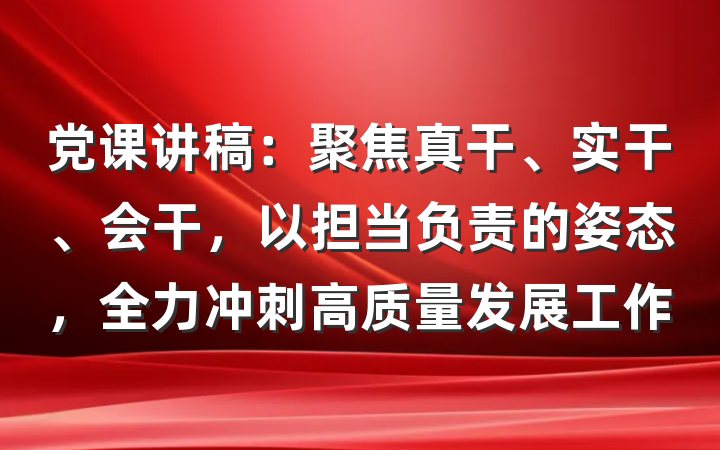 党课讲稿：聚焦真干、实干、会干，以担当负责的姿态，全力冲刺高质量发展工作