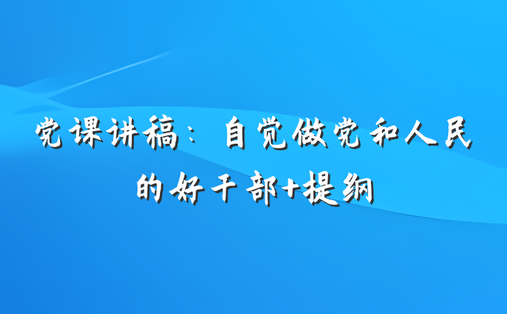 党课讲稿：自觉做党和人民的好干部 提纲