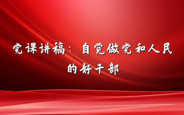 党课讲稿：自觉做党和人民的好干部