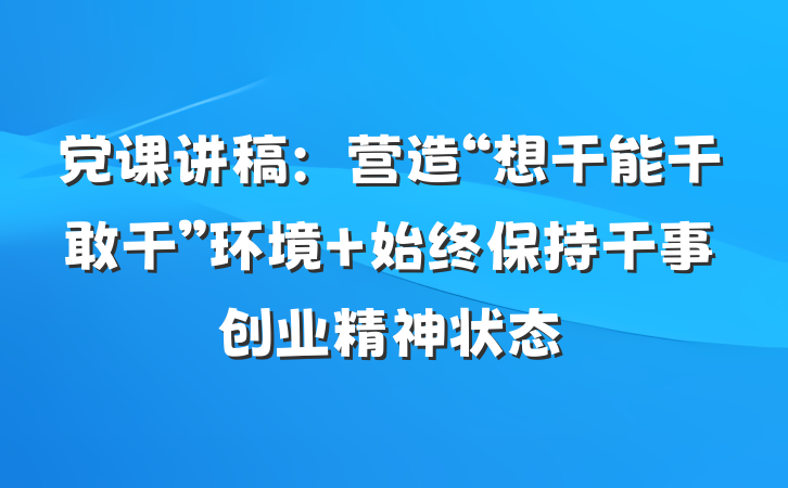 党课讲稿：营造“想干能干敢干”环境 始终保持干事创业精神状态