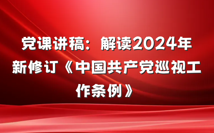 党课讲稿：解读2024年新修订《中国共产党巡视工作条例》