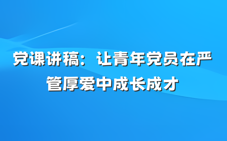党课讲稿：让青年党员在严管厚爱中成长成才