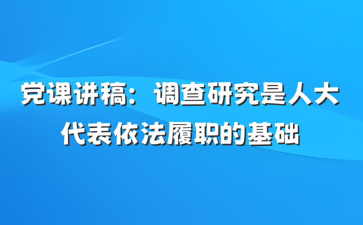 党课讲稿：调查研究是人大代表依法履职的基础
