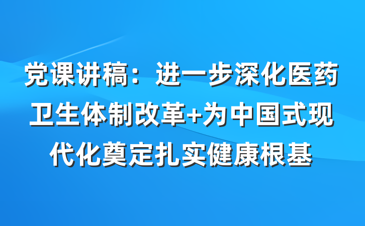 党课讲稿：进一步深化医药卫生体制改革 为中国式现代化奠定扎实健康根基
