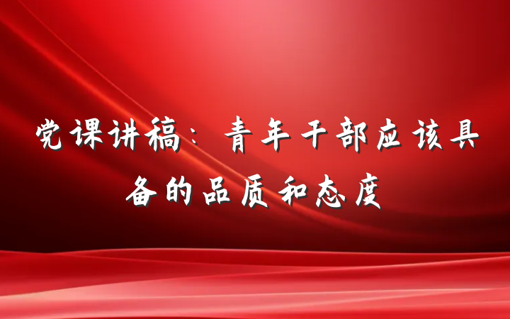 党课讲稿：青年干部应该具备的品质和态度
