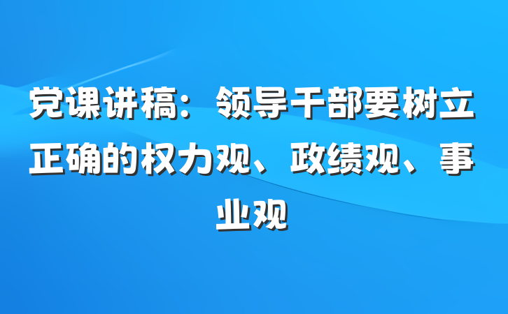 党课讲稿：领导干部要树立正确的权力观、政绩观、事业观