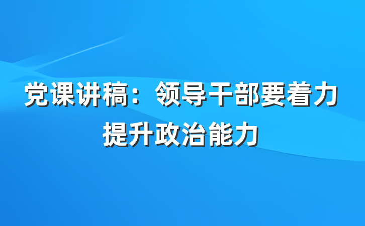 党课讲稿：领导干部要着力提升政治能力