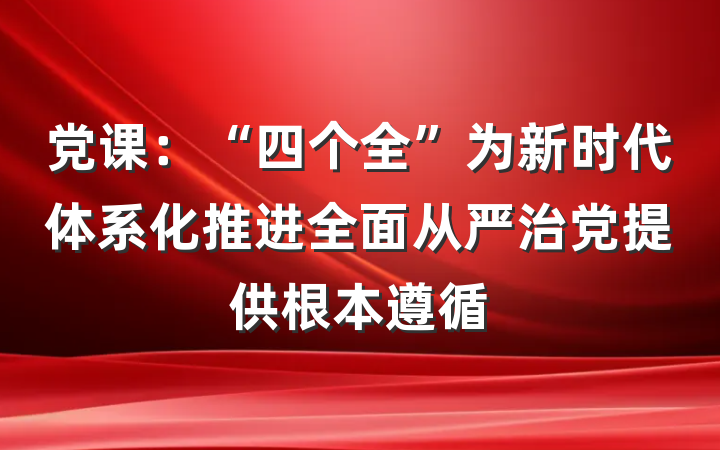 党课：“四个全”为新时代体系化推进全面从严治党提供根本遵循