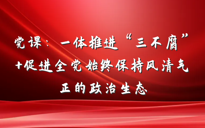 党课：一体推进“三不腐” 促进全党始终保持风清气正的政治生态