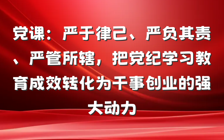 党课：严于律己、严负其责、严管所辖，把党纪学习教育成效转化为干事创业的强大动力