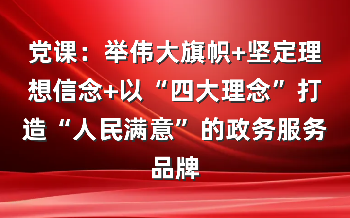 党课：举伟大旗帜 坚定理想信念 以“四大理念”打造“人民满意”的政务服务品牌