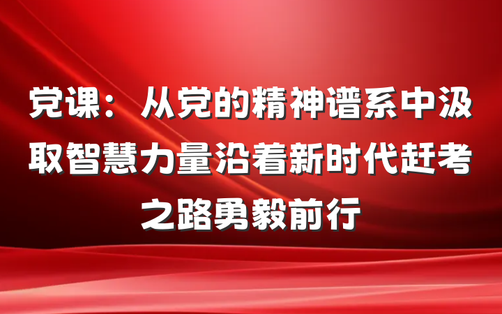 党课：从党的精神谱系中汲取智慧力量沿着新时代赶考之路勇毅前行