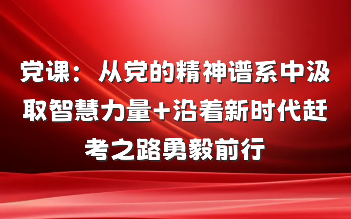 党课：从党的精神谱系中汲取智慧力量 沿着新时代赶考之路勇毅前行