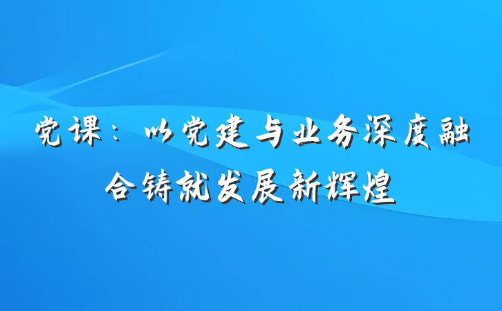 党课：以党建与业务深度融合铸就发展新辉煌